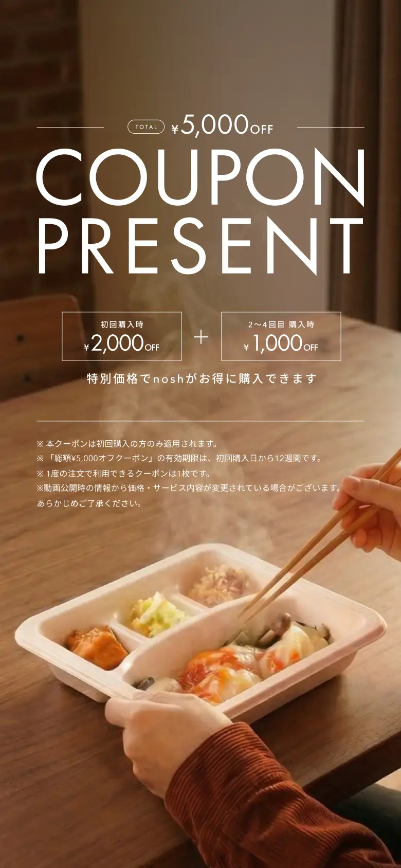 TOTAL ¥5,000 OFF COUPON PRESENT 初回購入時¥2,000OFF 2〜4回目購入時¥1,000OFF 特別価格でnoshがお得に購入できます