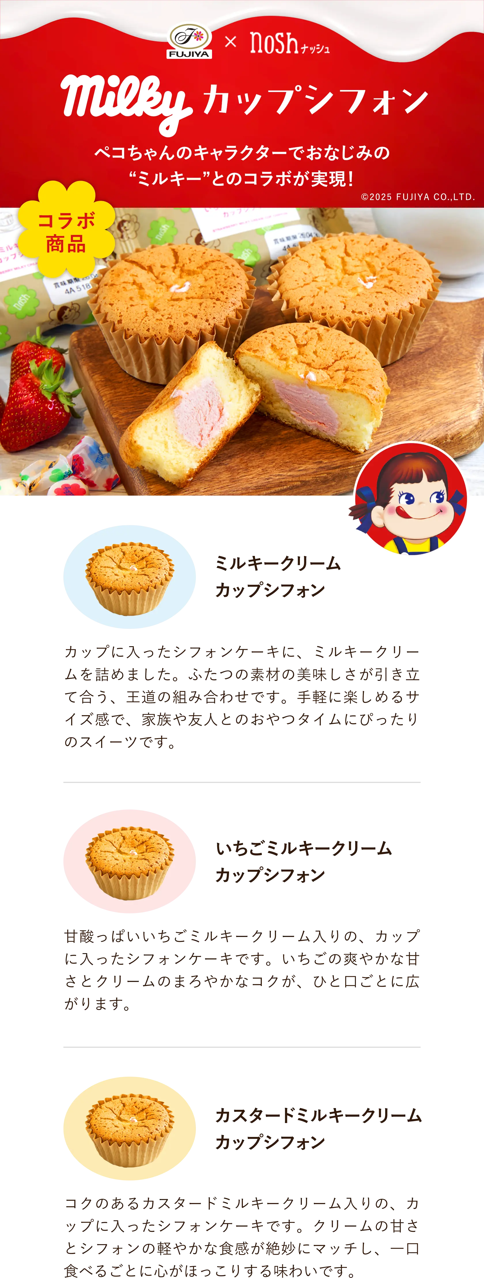 FUJIYAとnoshのコラボ商品 ミルキーカップシフォン ペコちゃんのキャラクターでおなじみのミルキーとのコラボが実現! 商品1はミルキークリームカップシフォン カップに入ったシフォンケーキに、ミルキークリームを詰めました。ふたつの素材の美味しさが引き立て合う、王道の組み合わせです。手軽に楽しめるサイズ感で、家族や友人とのおやつタイムにぴったりのスイーツです。商品2はいちごミルキークリームカップシフォン 甘酸っぱいいちごミルキークリーム入りの、カップに入ったシフォンケーキです。いちごの爽やかな甘さとクリームのまろやかなコクが、ひと口ごとに広がります。 商品3はカスタードミルキークリームカップシフォン コクのあるカスタードミルキークリーム入りの、カップに入ったシフォンケーキです。クリームの甘さとシフォンの軽やかな食感が絶妙にマッチし、一口食べるごとに心がほっこりする味わいです。 copylight 2025 FUJIYA CO.,LTD.