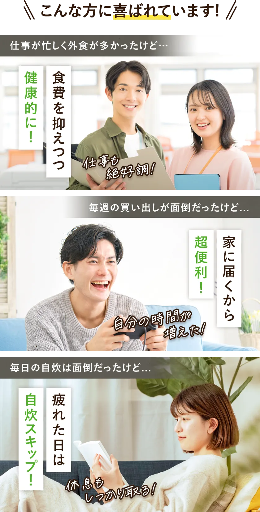 こんな方に喜ばれています。仕事が忙しく外食が多かったけど食費を抑えつつ健康的に! 毎週の買い出しが面倒だったけど家に届くから超便利! 毎日の自炊は面倒だったけど疲れた日は自炊スキップ!