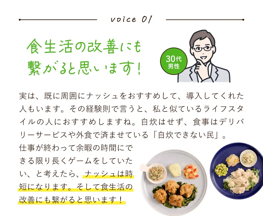 ボイス1。食生活の改善にも繋がると思います！実は、既に周囲にナッシュをおすすめして、導入してくれた人もいます。その経験則で言うと、私と似ているライフスタイルの人におすすめしますね。自炊はせず、食事はデリバリーサービスや外食で済ませている「自炊できない民」。仕事が終わって余暇の時間にできる限り長くゲームをしていたい、と考えたら、ナッシュは時短になります。そして食生活の改善にも繋がると思います！