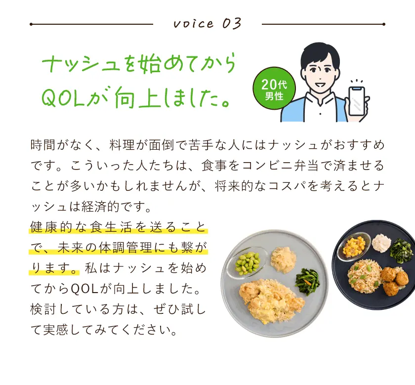 ボイス3。ナッシュを始めてからQOLが向上しました。時間がなく、料理が面倒で苦手な人にはナッシュがおすすめです。こういった人たちは、食事をコンビニ弁当で済ませることが多いかもしれませんが、将来的なコスパを考えるとナッシュは経済的です。健康的な食生活を送ることで、未来の体調管理にも繋がります。私はナッシュを始めてからQOLが向上しました。検討している方は、ぜひ試して実感してみてください。