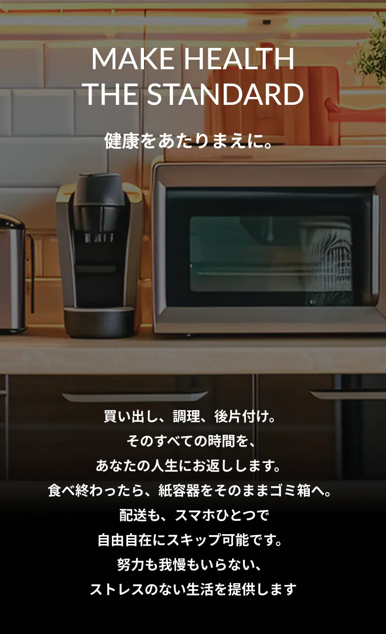 MAKE HEALTHTHE STANDARD 健康をあたりまえに 買い出し、調理、後片付け。そのすべての時間を、あなたの人生にお返しします。食べ終わったら、紙容器をそのままゴミ箱へ。配送も、スマホひとつで自由自在にスキップ可能です。努力も我慢もいらない、ストレスのない生活を提供します