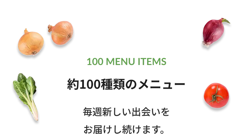 100 MENU ITEMS 100種類以上のメニュー 毎週新しい出会いをお届けし続けます。