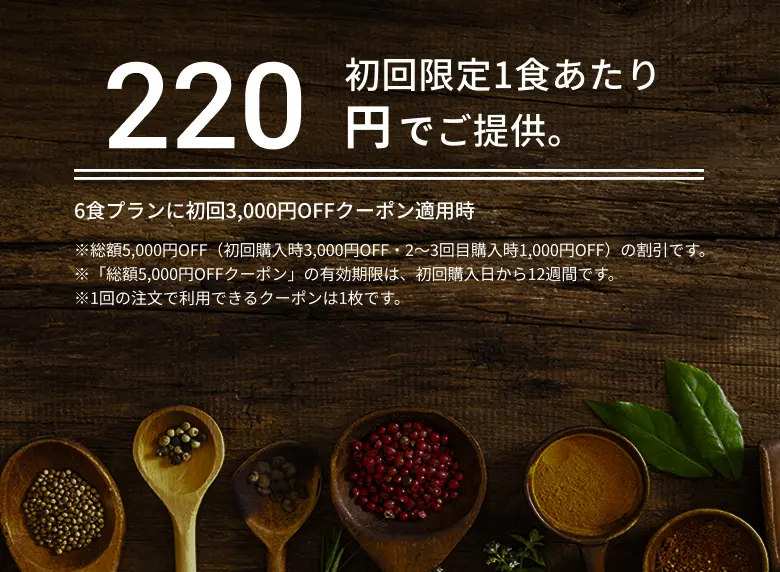 初回限定1食あたり220円でご提供。6食プランに初回3,000円OFFクーポン適用時 ※総額5,000円OFF（初回購入時3,000円OFF・2～3回目購入時1,000円OFF）の割引です。※「総額5,000円OFFクーポン」の有効期限は、初回購入日から12週間です。※1回の注文で利用できるクーポンは1枚です。