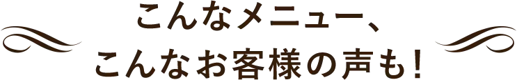こんなメニュー。こんなお客様の声も！