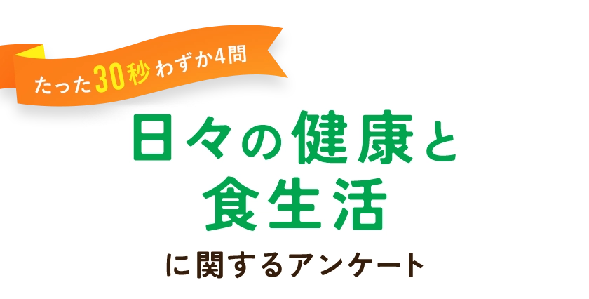 「そのうち」ではなく「今から」始める。食べるだけで無理なく健康管理。たった30秒の日々の食生活に関するアンケートです。アンケートに答えて、このページからの購入をすると総額5,000円OFFでお試しいただけます。