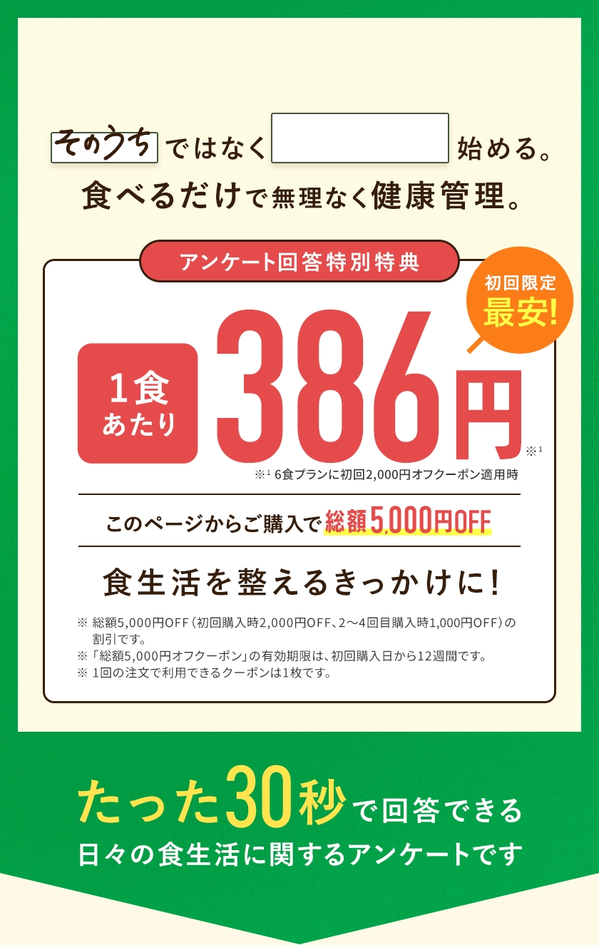 「そのうち」ではなく「今から」始める。食べるだけで無理なく健康管理。たった30秒の日々の食生活に関するアンケートです。アンケートに答えて、このページからの購入をすると総額5,000円OFFでお試しいただけます。