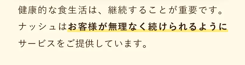 健康的な食生活は、継続することが重要です。ナッシュはお客様が無理なく続けられるようにサービスをご提供しています。