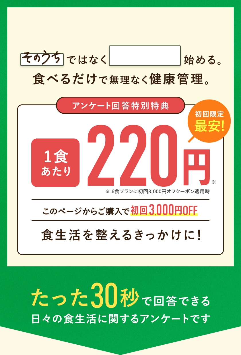 「そのうち」ではなく「今から」始める。食べるだけで無理なく健康管理。たった30秒の日々の食生活に関するアンケートです。アンケートに答えて、このページからの購入をすると1食あたり220円でお試しいただけます。