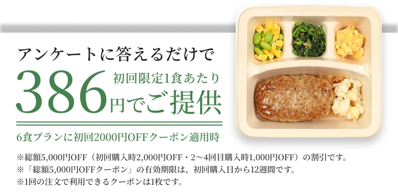 アンケートに答えるだけで初回限定1食あたり386円でご提供6食プランに初回2000円OFFクーポン適用時※総額5,000円OFF（初回購入時2,000円OFF・2〜4回目購入時1,000円OFF）の割引です。※「総額5,000円OFFクーポン」の有効期限は、初回購入日から12週間です。※1回の注文で利用できるクーポンは1枚です。