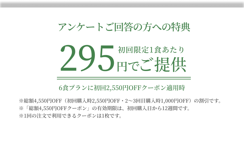 アンケートご回答者限定特典 初回限定1食あたり295円でご提供 6食プランに初回2550円OFFクーポン適用時※総額4,550円OFF(初回購入時2,550円OFF・2〜4回目購入時1,000円OFF)の割引です。※「総額4,550円OFFクーポン」の有効期限は、初回購入日から12週間です。※1回の注文で利用できるクーポンは1枚です。