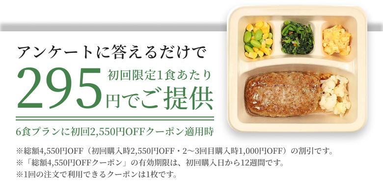 アンケートに答えるだけで初回限定1食あたり295円でご提供6食プランに初回2550円OFFクーポン適用時※総額4,550円OFF(初回購入時2,550円OFF・2〜4回目購入時1,000円OFF)の割引です。※「総額4,550円OFFクーポン」の有効期限は、初回購入日から12週間です。※1回の注文で利用できるクーポンは1枚です。