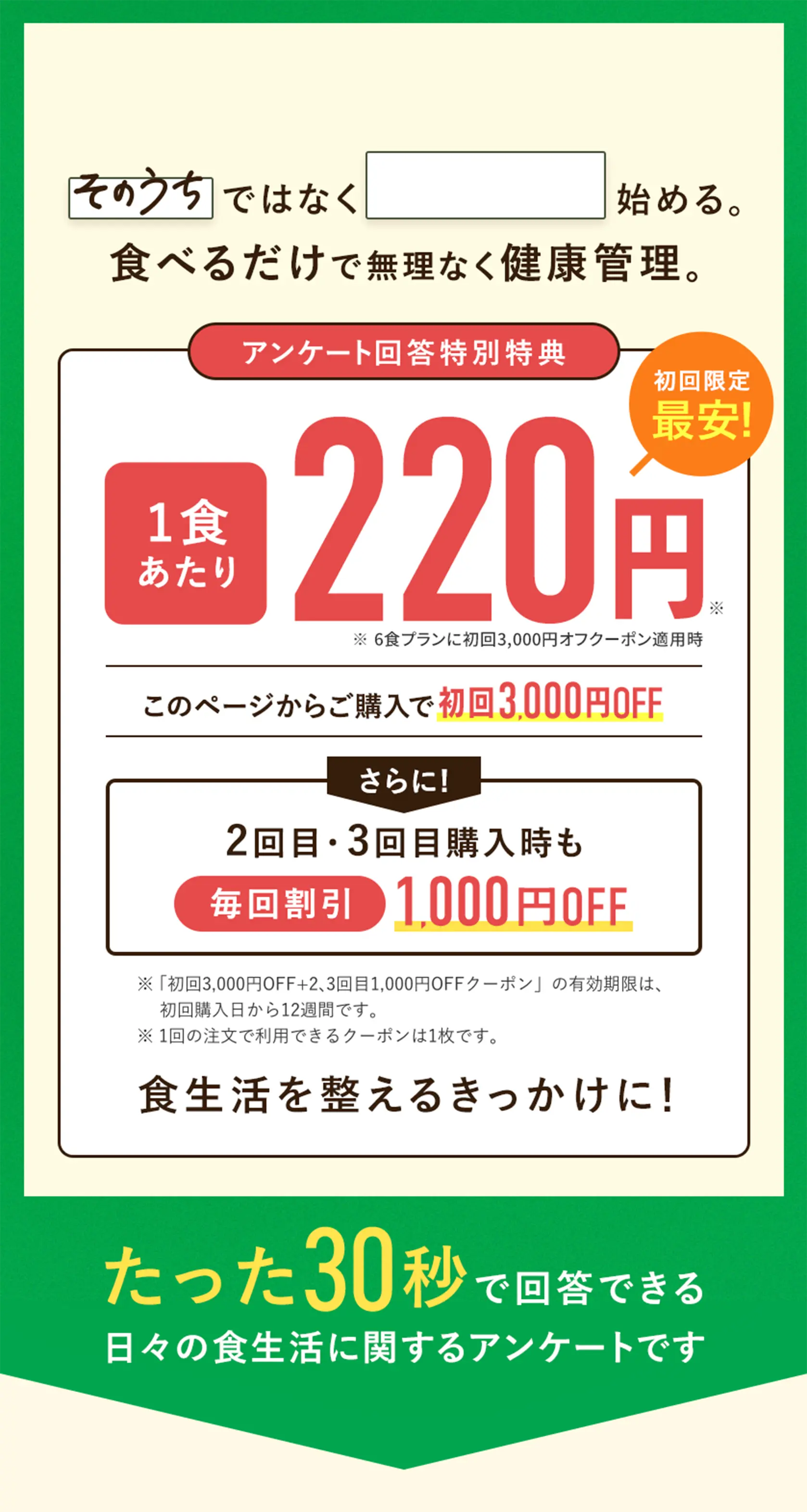 「そのうち」ではなく「今から」始める。食べるだけで無理なく健康管理。たった30秒の日々の食生活に関するアンケートです。アンケートに答えて、このページからの購入をすると1食あたり220円でお試しいただけます。さらに2回目の購入も1,000円オフでお試しいただけます。