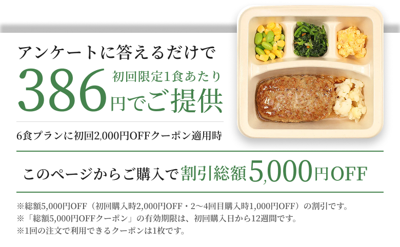 アンケートに答えるだけで初回限定1食あたり386円でご提供6食プランに初回2000円OFFクーポン適用時※総額5,000円OFF(初回購入時2,000円OFF・2〜4回目購入時1,000円OFF)の割引です。※「総額5,000円OFFクーポン」の有効期限は、初回購入日から12週間です。※1回の注文で利用できるクーポンは1枚です。